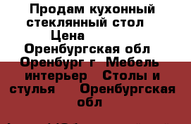 Продам кухонный стеклянный стол. › Цена ­ 3 000 - Оренбургская обл., Оренбург г. Мебель, интерьер » Столы и стулья   . Оренбургская обл.